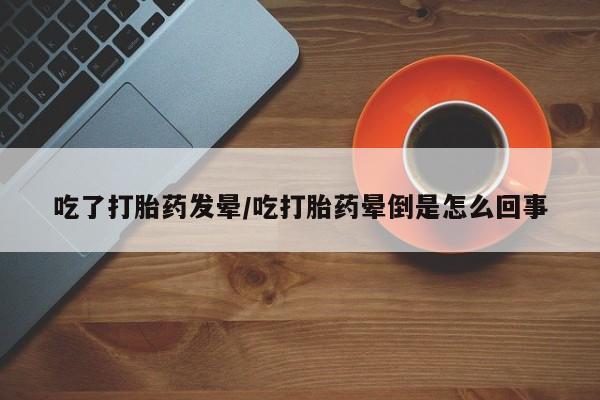 购买米非司酮片打胎药微信吃了打胎药发晕/吃打胎药晕倒是怎么回事