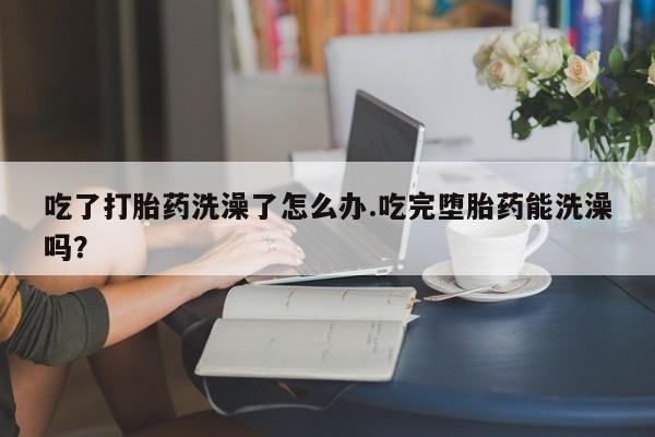 购买米非司酮片打胎药微信吃了打胎药洗澡了怎么办.吃完堕胎药能洗澡吗？