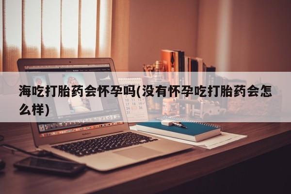 购买米非司酮片打胎药微信海吃打胎药会怀孕吗(没有怀孕吃打胎药会怎么样)