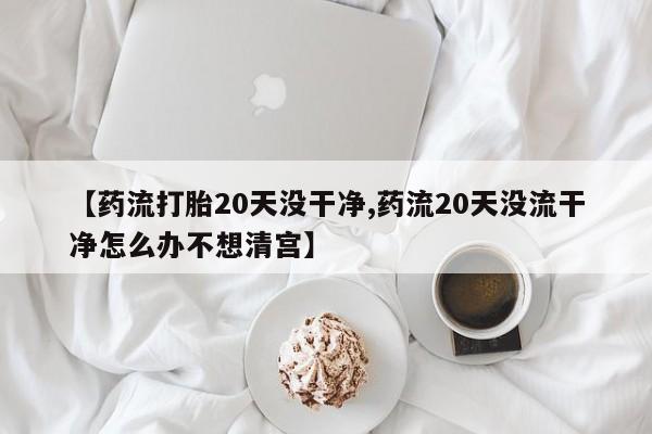 购买米非司酮片打胎药微信【药流打胎20天没干净,药流20天没流干净怎么办不想清宫】