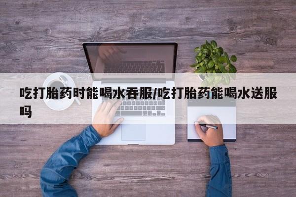 购买米非司酮片打胎药微信吃打胎药时能喝水吞服/吃打胎药能喝水送服吗