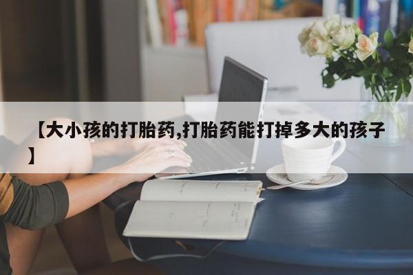 购买米非司酮片打胎药微信【大小孩的打胎药,打胎药能打掉多大的孩子】