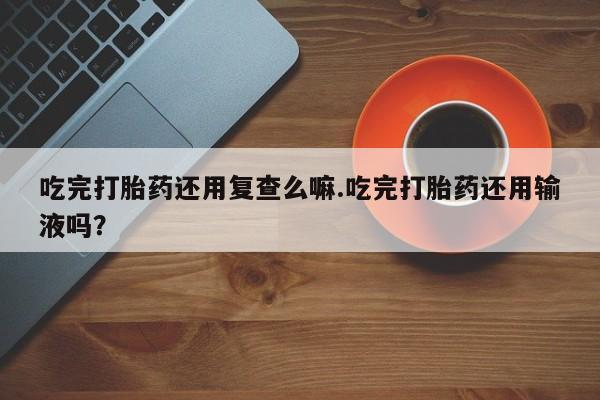 购买米非司酮片打胎药微信吃完打胎药还用复查么嘛.吃完打胎药还用输液吗？