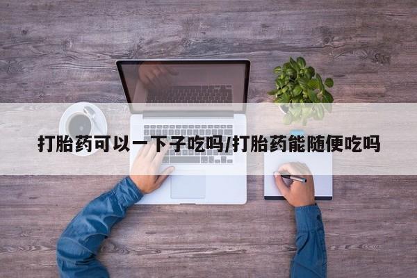 购买米非司酮片打胎药微信打胎药可以一下子吃吗/打胎药能随便吃吗