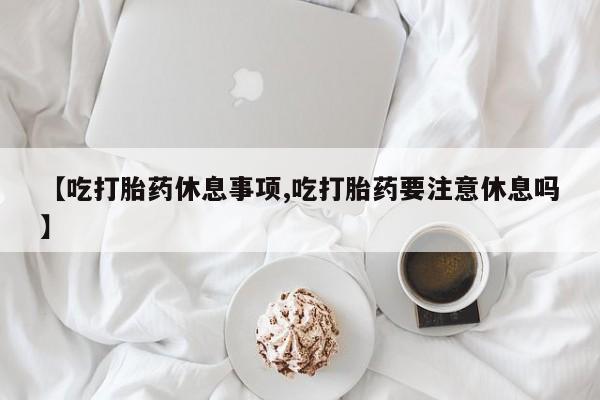 购买米非司酮片打胎药微信【吃打胎药休息事项,吃打胎药要注意休息吗】