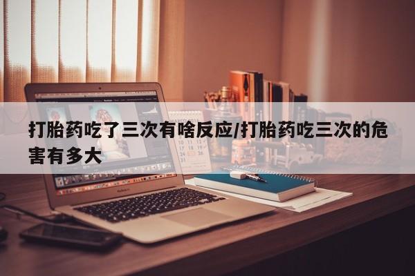 购买米非司酮片打胎药微信打胎药吃了三次有啥反应/打胎药吃三次的危害有多大