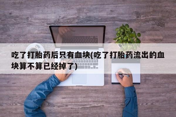 购买米非司酮片打胎药微信吃了打胎药后只有血块(吃了打胎药流出的血块算不算已经掉了)