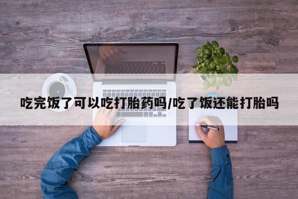 购买米非司酮片打胎药微信吃完饭了可以吃打胎药吗/吃了饭还能打胎吗