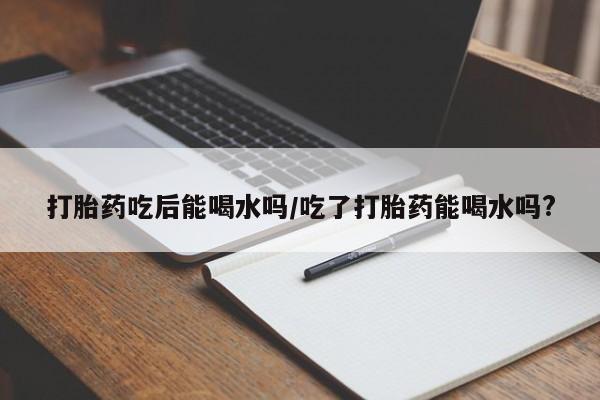 购买米非司酮片打胎药微信打胎药吃后能喝水吗/吃了打胎药能喝水吗?