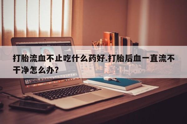 购买米非司酮片打胎药微信打胎流血不止吃什么药好.打胎后血一直流不干净怎么办？