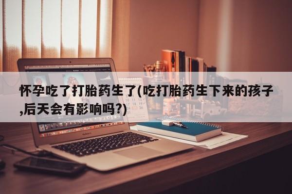 购买米非司酮片打胎药微信怀孕吃了打胎药生了(吃打胎药生下来的孩子,后天会有影响吗?)