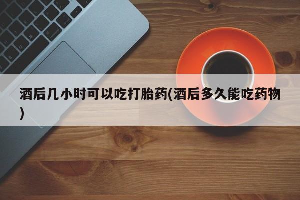 购买米非司酮片打胎药微信酒后几小时可以吃打胎药(酒后多久能吃药物)