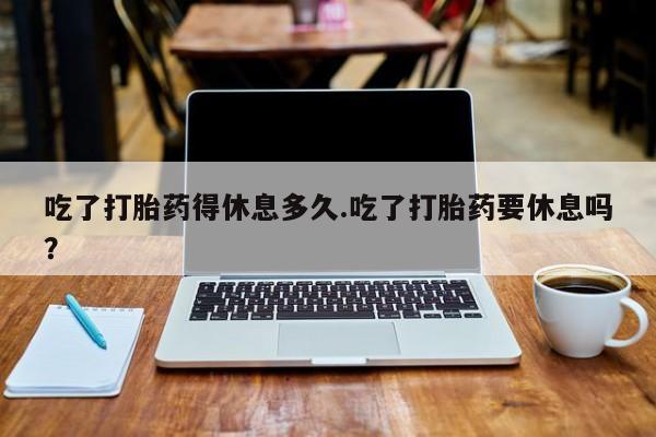 购买米非司酮片打胎药微信吃了打胎药得休息多久.吃了打胎药要休息吗？