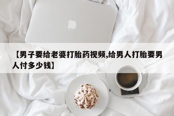 购买米非司酮片打胎药微信【男子要给老婆打胎药视频,给男人打胎要男人付多少钱】