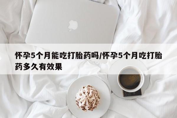 购买米非司酮片打胎药微信怀孕5个月能吃打胎药吗/怀孕5个月吃打胎药多久有效果