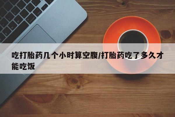 购买米非司酮片打胎药微信吃打胎药几个小时算空腹/打胎药吃了多久才能吃饭