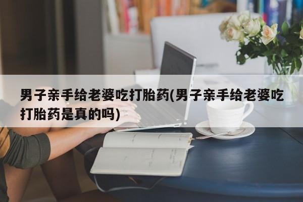 购买米非司酮片打胎药微信男子亲手给老婆吃打胎药(男子亲手给老婆吃打胎药是真的吗)
