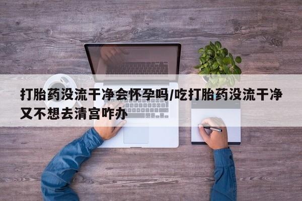 购买米非司酮片打胎药微信打胎药没流干净会怀孕吗/吃打胎药没流干净又不想去清宫咋办