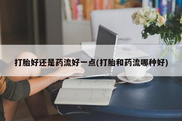 购买米非司酮片打胎药微信打胎好还是药流好一点(打胎和药流哪种好)