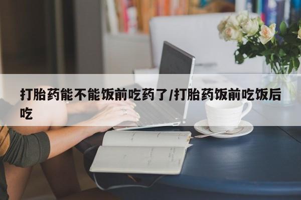 购买米非司酮片打胎药微信打胎药能不能饭前吃药了/打胎药饭前吃饭后吃