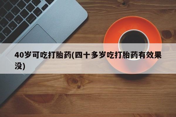 购买米非司酮片打胎药微信40岁可吃打胎药(四十多岁吃打胎药有效果没)