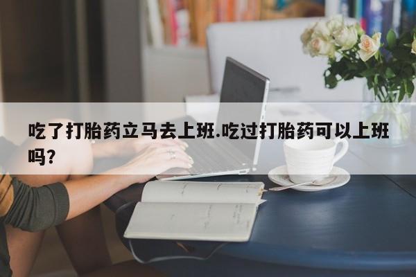 购买米非司酮片打胎药微信吃了打胎药立马去上班.吃过打胎药可以上班吗？