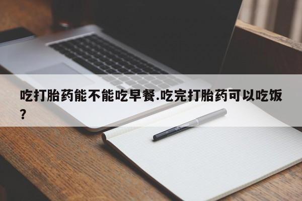 购买米非司酮片打胎药微信吃打胎药能不能吃早餐.吃完打胎药可以吃饭？