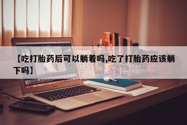 购买米非司酮片打胎药微信【吃打胎药后可以躺着吗,吃了打胎药应该躺下吗】