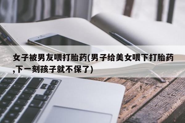 购买米非司酮片打胎药微信女子被男友喂打胎药(男子给美女喂下打胎药,下一刻孩子就不保了)
