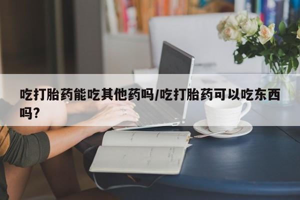 购买米非司酮片打胎药微信吃打胎药能吃其他药吗/吃打胎药可以吃东西吗?