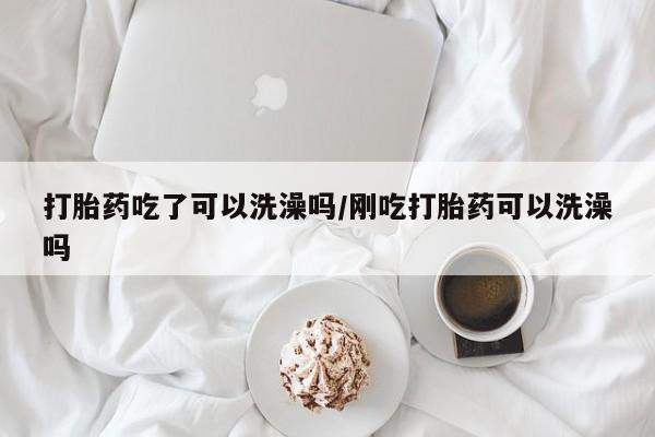 购买米非司酮片打胎药微信打胎药吃了可以洗澡吗/刚吃打胎药可以洗澡吗