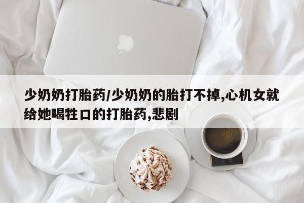 购买米非司酮片打胎药微信少奶奶打胎药/少奶奶的胎打不掉,心机女就给她喝牲口的打胎药,悲剧