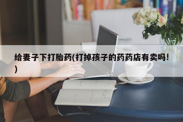 购买米非司酮片打胎药微信给妻子下打胎药(打掉孩子的药药店有卖吗!)