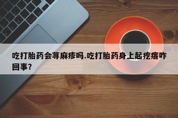 购买米非司酮片打胎药微信吃打胎药会荨麻疹吗.吃打胎药身上起疙瘩咋回事？