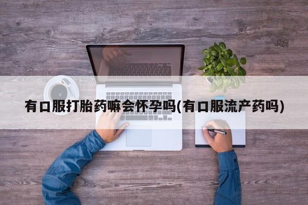 购买米非司酮片打胎药微信有口服打胎药嘛会怀孕吗(有口服流产药吗)