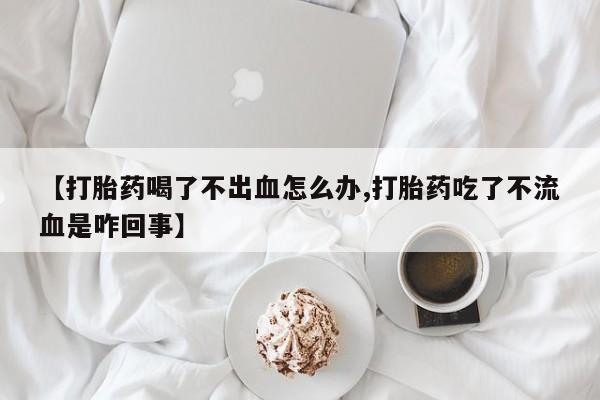 购买米非司酮片打胎药微信【打胎药喝了不出血怎么办,打胎药吃了不流血是咋回事】
