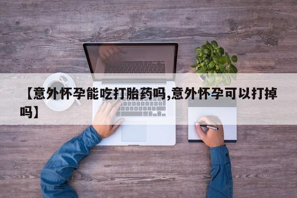 购买米非司酮片打胎药微信【意外怀孕能吃打胎药吗,意外怀孕可以打掉吗】