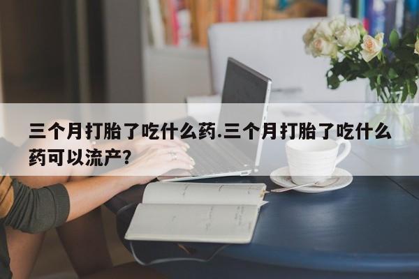 购买米非司酮片打胎药微信三个月打胎了吃什么药.三个月打胎了吃什么药可以流产？