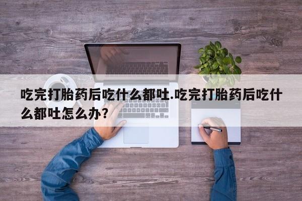 购买米非司酮片打胎药微信吃完打胎药后吃什么都吐.吃完打胎药后吃什么都吐怎么办？