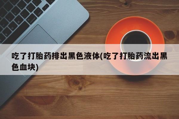 购买米非司酮片打胎药微信吃了打胎药排出黑色液体(吃了打胎药流出黑色血块)
