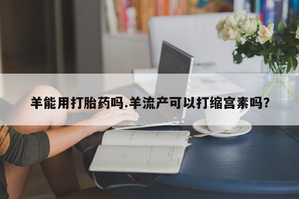 购买米非司酮片打胎药微信羊能用打胎药吗.羊流产可以打缩宫素吗？