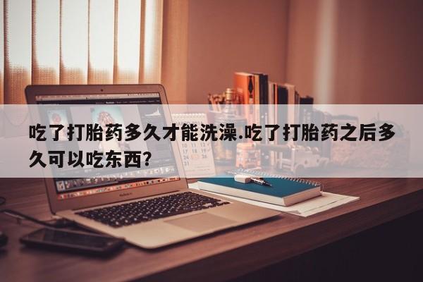 购买米非司酮片打胎药微信吃了打胎药多久才能洗澡.吃了打胎药之后多久可以吃东西？