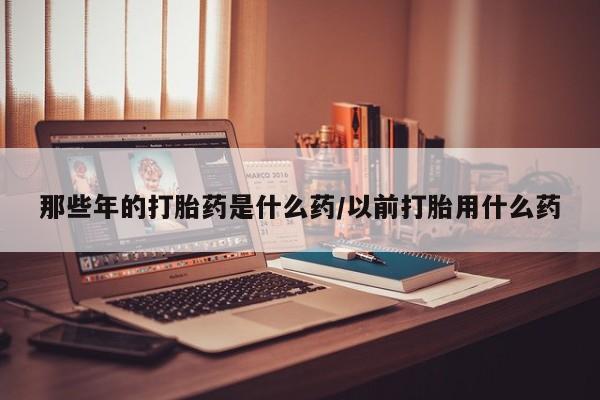 购买米非司酮片打胎药微信那些年的打胎药是什么药/以前打胎用什么药