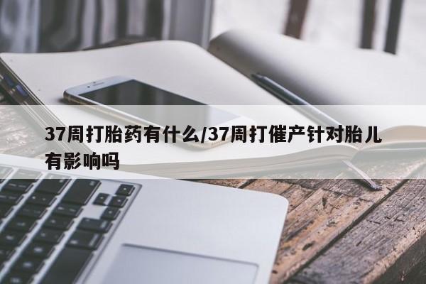 购买米非司酮片打胎药微信37周打胎药有什么/37周打催产针对胎儿有影响吗