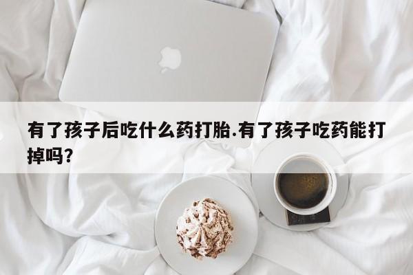 购买米非司酮片打胎药微信有了孩子后吃什么药打胎.有了孩子吃药能打掉吗？