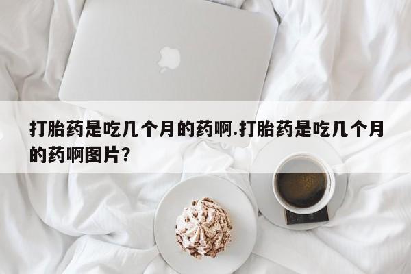 购买米非司酮片打胎药微信打胎药是吃几个月的药啊.打胎药是吃几个月的药啊图片？