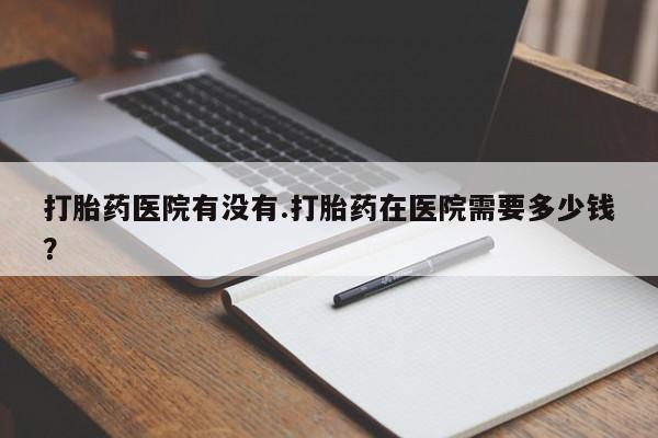 购买米非司酮片打胎药微信打胎药医院有没有.打胎药在医院需要多少钱？