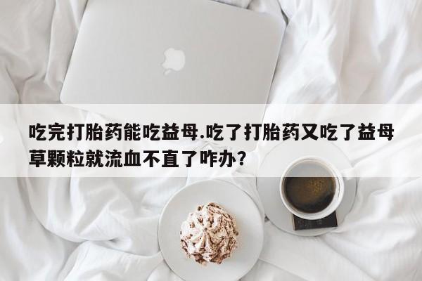 购买米非司酮片打胎药微信吃完打胎药能吃益母.吃了打胎药又吃了益母草颗粒就流血不直了咋办？