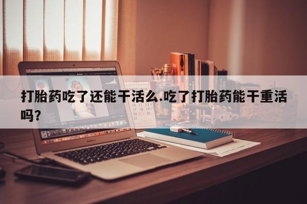 购买米非司酮片打胎药微信打胎药吃了还能干活么.吃了打胎药能干重活吗？
