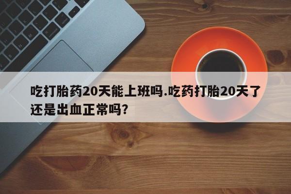 购买米非司酮片打胎药微信吃打胎药20天能上班吗.吃药打胎20天了还是出血正常吗？